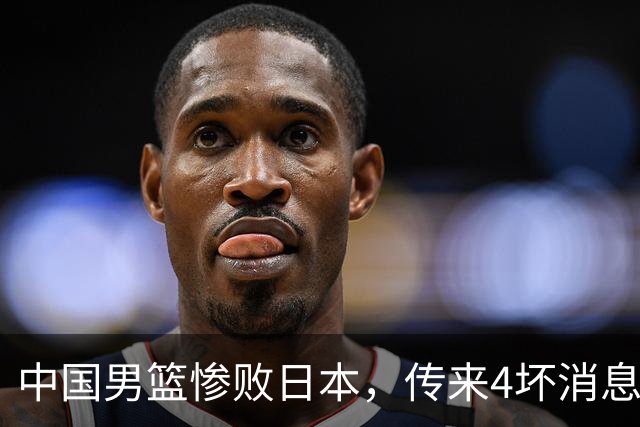 中国男篮惨败日本，传来4坏消息1好消息，三分25中7、篮板41比47，郭士强或下课